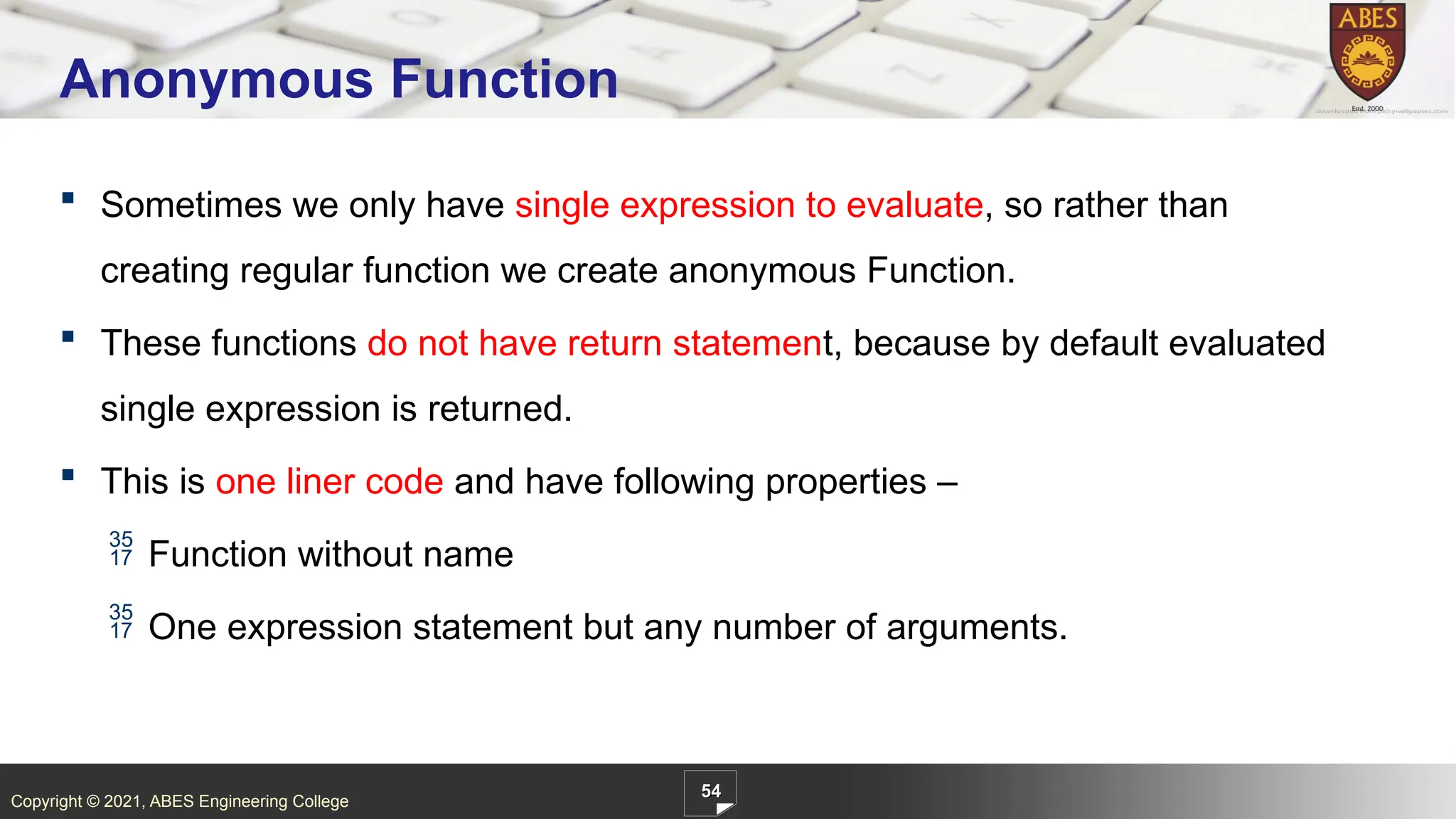 Copyright © 2021, ABES Engineering College
54
Anonymous Function
 Sometimes we only have single expression to evaluate, so rather than
creating regular function we create anonymous Function.
 These functions do not have return statement, because by default evaluated
single expression is returned.
 This is one liner code and have following properties –
 Function without name
 One expression statement but any number of arguments.
 