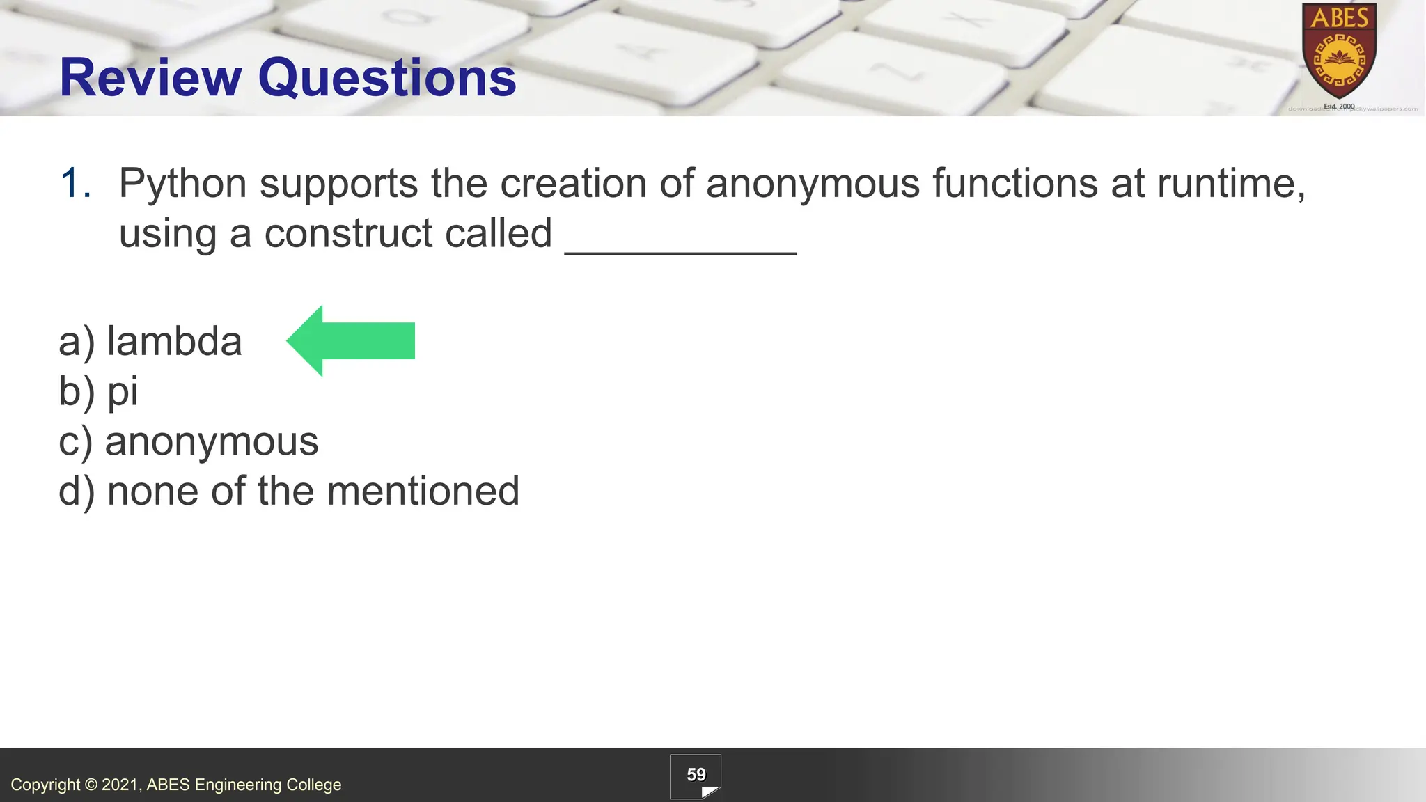 Copyright © 2021, ABES Engineering College
1. Python supports the creation of anonymous functions at runtime,
using a construct called __________
a) lambda
b) pi
c) anonymous
d) none of the mentioned
59
Review Questions
 