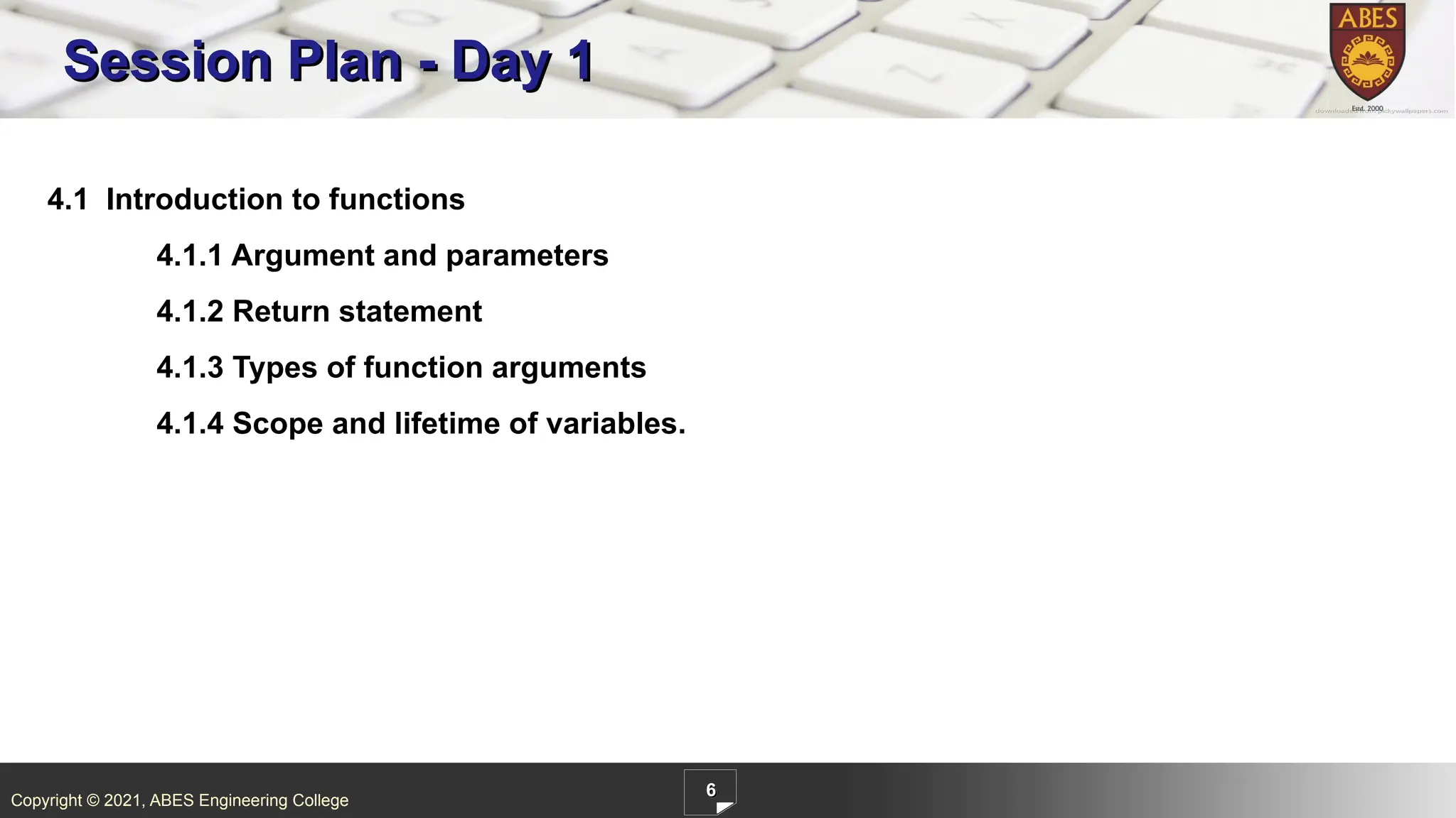 Copyright © 2021, ABES Engineering College
6
4.1 Introduction to functions
4.1.1 Argument and parameters
4.1.2 Return statement
4.1.3 Types of function arguments
4.1.4 Scope and lifetime of variables.
Session Plan - Day 1
 