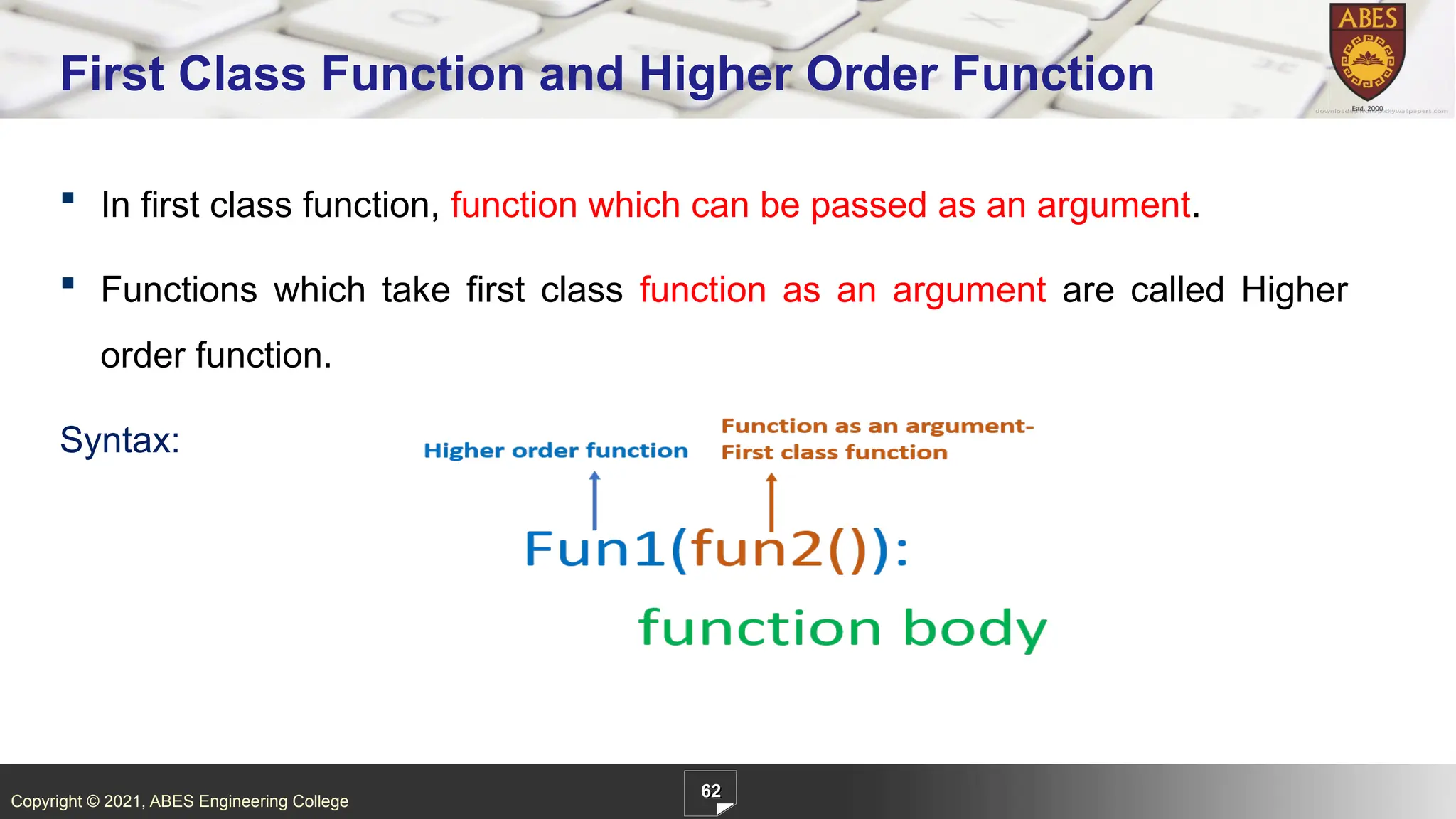 Copyright © 2021, ABES Engineering College
62
First Class Function and Higher Order Function
 In first class function, function which can be passed as an argument.
 Functions which take first class function as an argument are called Higher
order function.
Syntax:
 