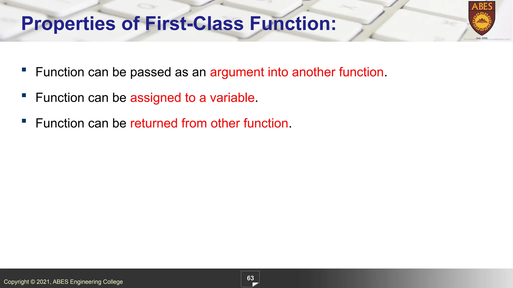 Copyright © 2021, ABES Engineering College
63
Properties of First-Class Function:
 Function can be passed as an argument into another function.
 Function can be assigned to a variable.
 Function can be returned from other function.
 