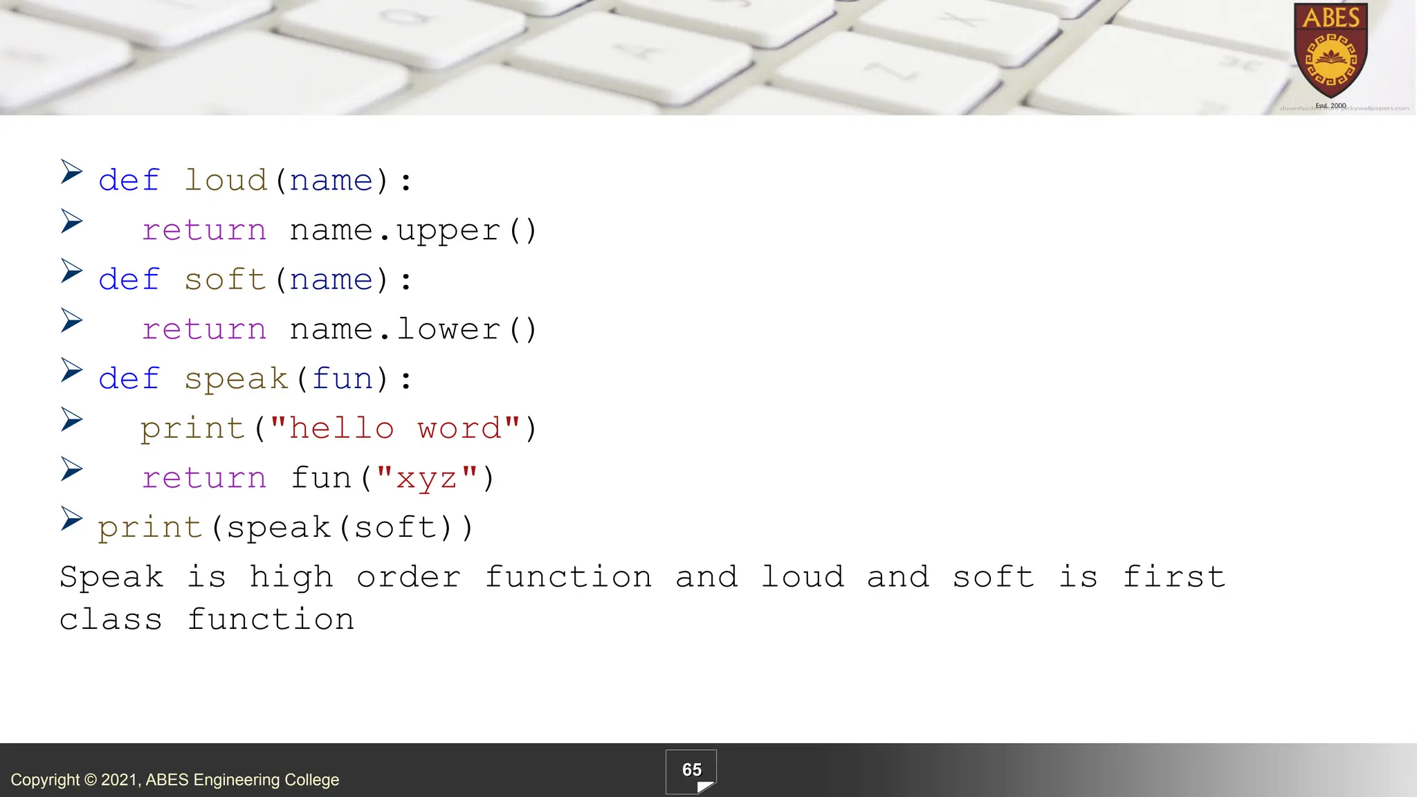 Copyright © 2021, ABES Engineering College
 def loud(name):
 return name.upper()
 def soft(name):
 return name.lower()
 def speak(fun):
 print("hello word")
 return fun("xyz")
 print(speak(soft))
Speak is high order function and loud and soft is first
class function
65
 