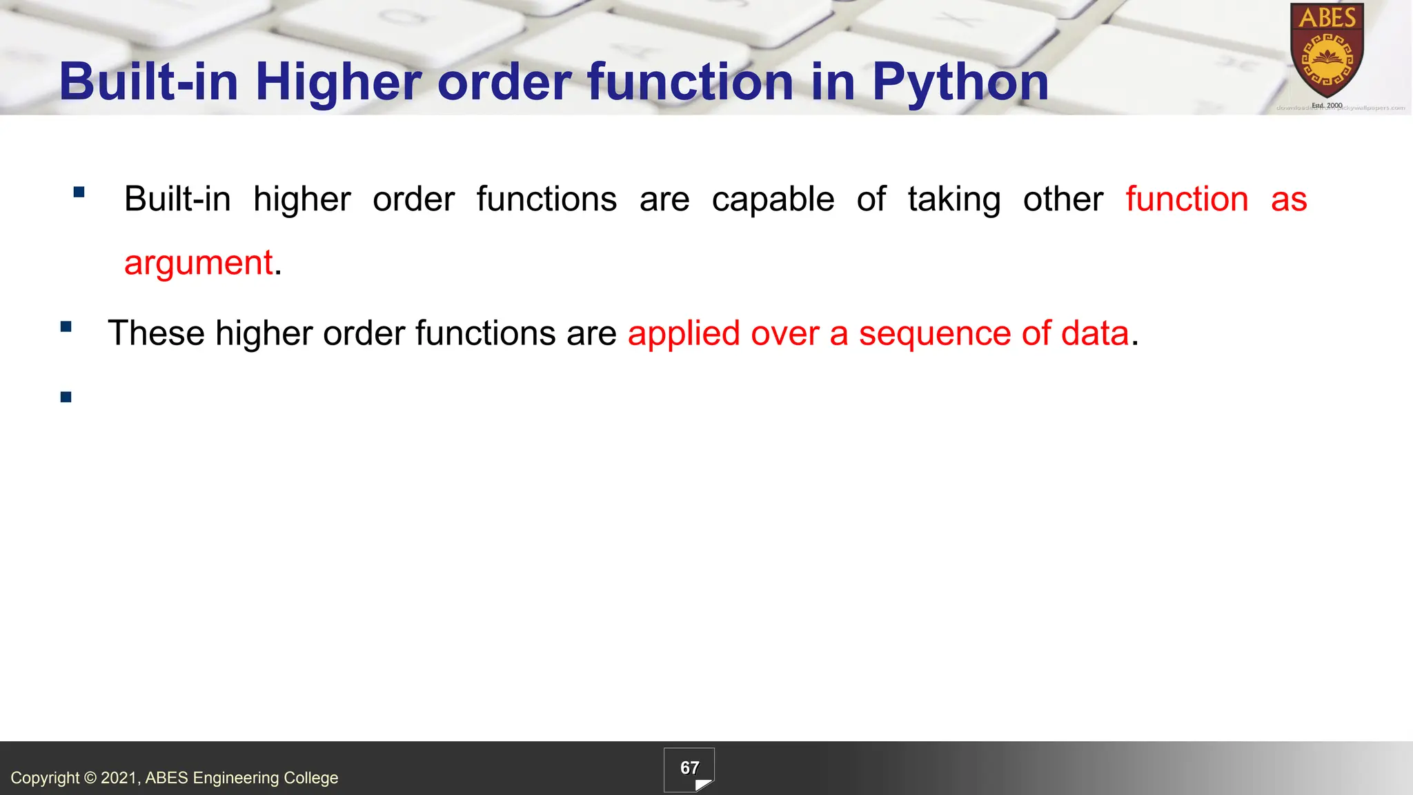 Copyright © 2021, ABES Engineering College
 Built-in higher order functions are capable of taking other function as
argument.
 These higher order functions are applied over a sequence of data.

67
Built-in Higher order function in Python
 