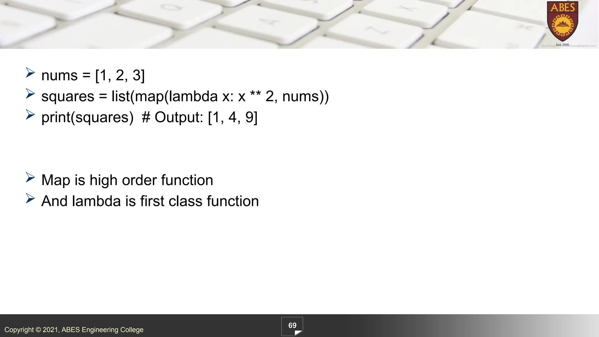 Copyright © 2021, ABES Engineering College
 nums = [1, 2, 3]
 squares = list(map(lambda x: x ** 2, nums))
 print(squares) # Output: [1, 4, 9]
 Map is high order function
 And lambda is first class function
69
 