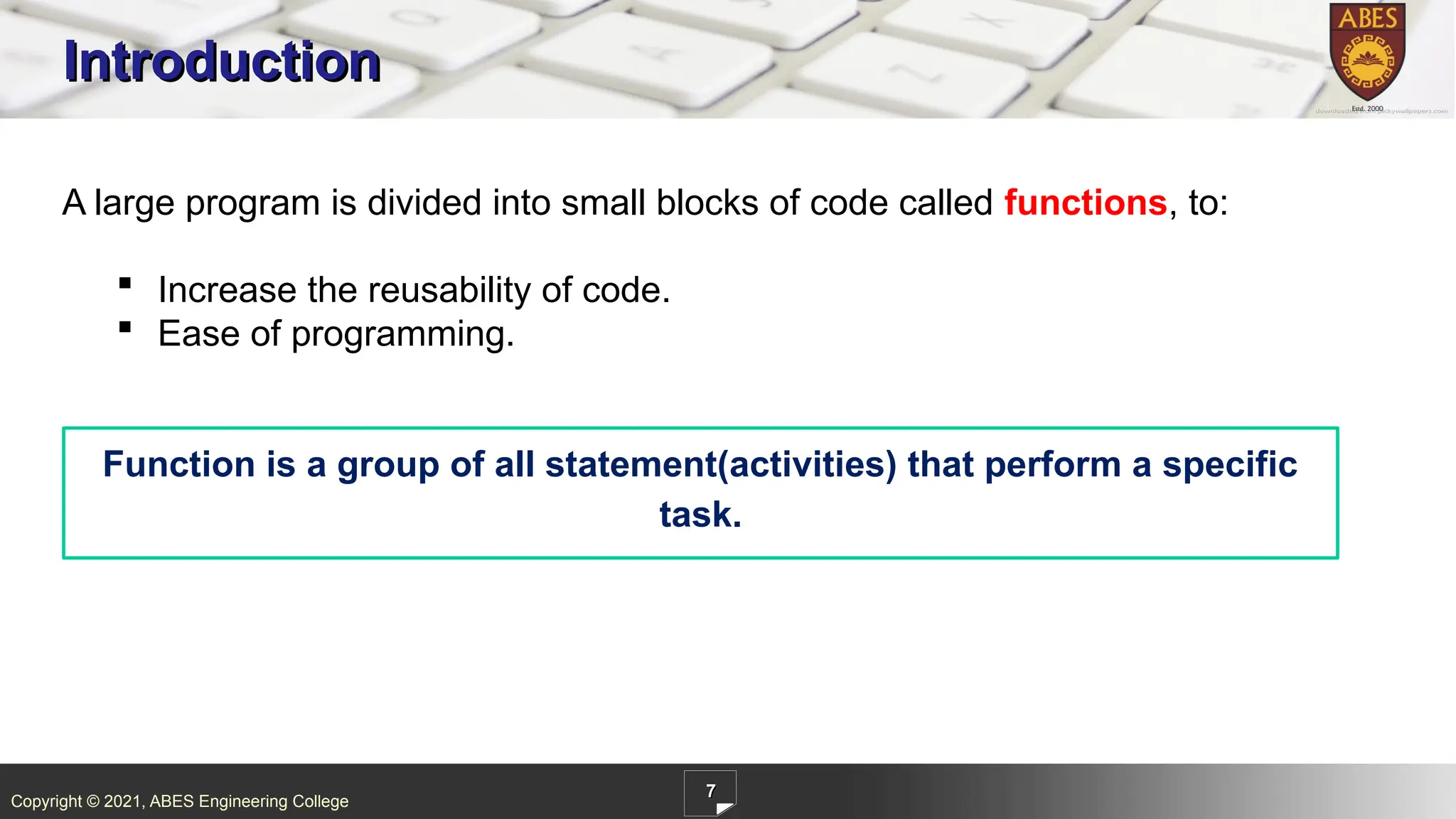 Copyright © 2021, ABES Engineering College
7
Introduction
A large program is divided into small blocks of code called functions, to:
 Increase the reusability of code.
 Ease of programming.
Function is a group of all statement(activities) that perform a specific
task.
 
