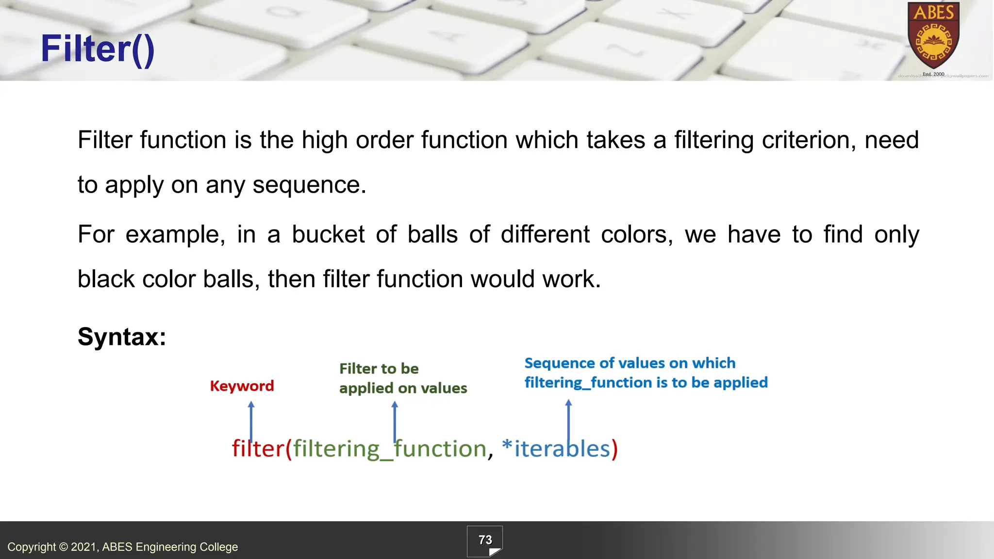 Copyright © 2021, ABES Engineering College
Filter function is the high order function which takes a filtering criterion, need
to apply on any sequence.
For example, in a bucket of balls of different colors, we have to find only
black color balls, then filter function would work.
Syntax:
73
Filter()
 
