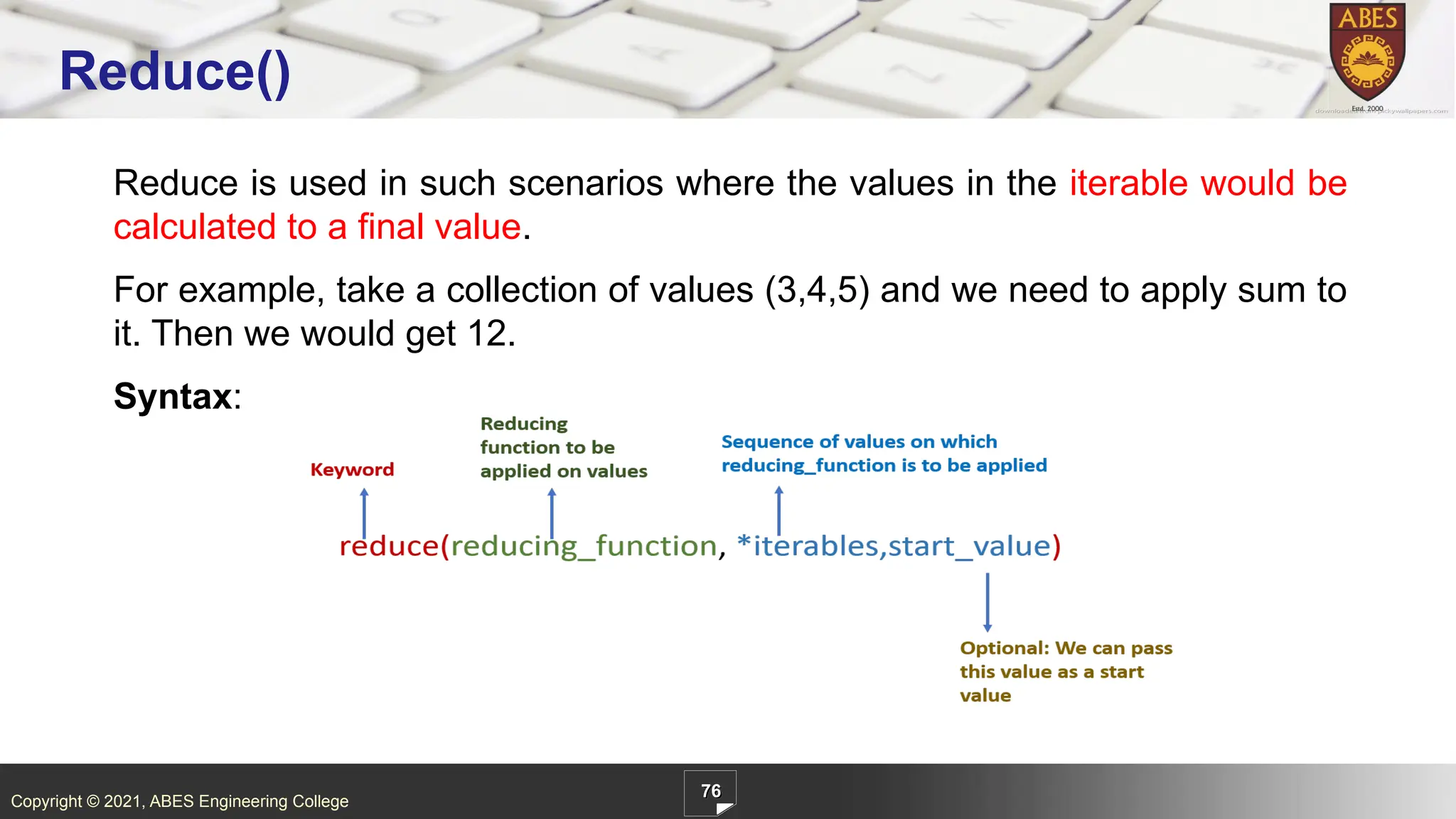 Copyright © 2021, ABES Engineering College
Reduce is used in such scenarios where the values in the iterable would be
calculated to a final value.
For example, take a collection of values (3,4,5) and we need to apply sum to
it. Then we would get 12.
Syntax:
76
Reduce()
 
