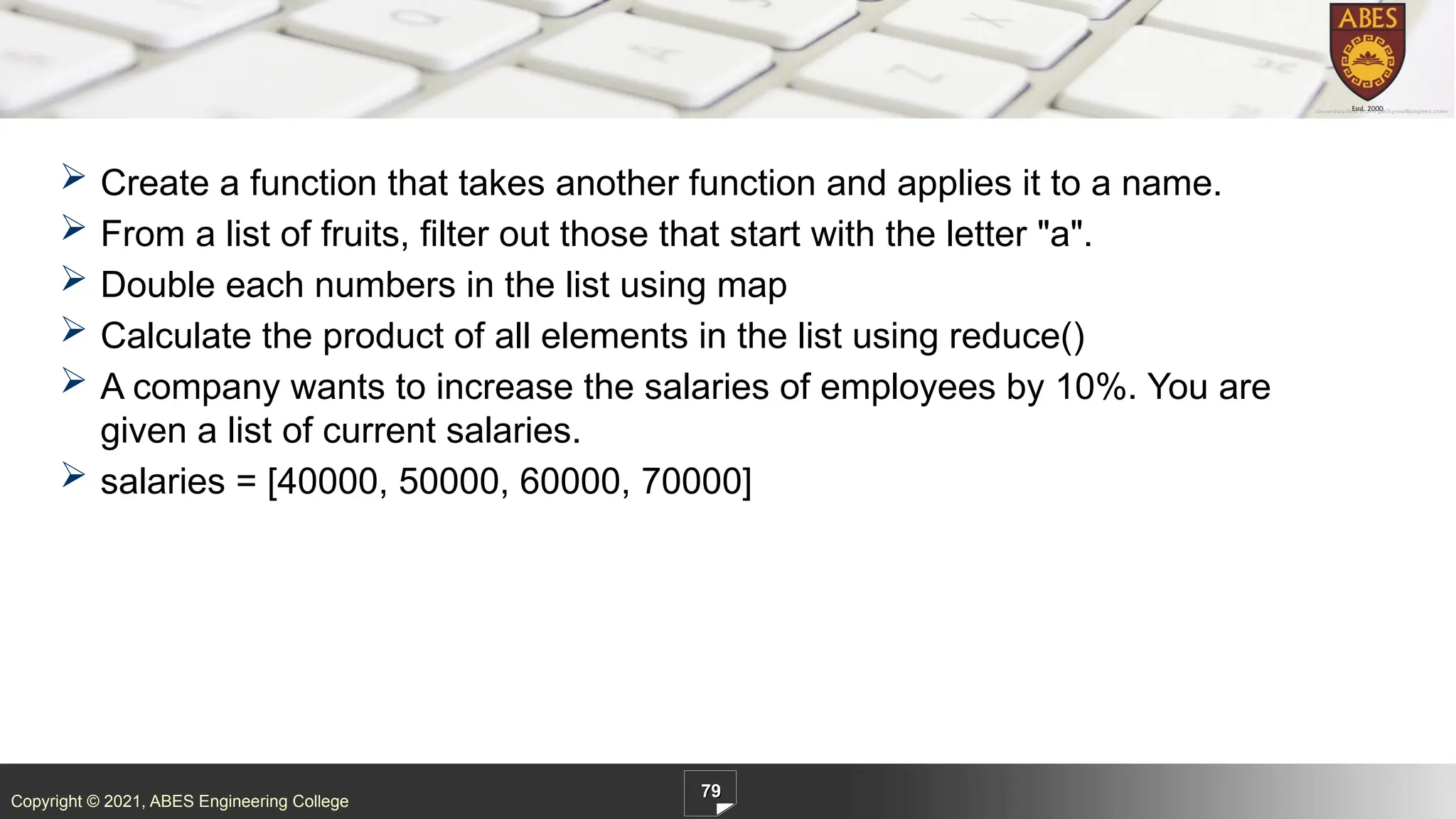 Copyright © 2021, ABES Engineering College
 Create a function that takes another function and applies it to a name.
 From a list of fruits, filter out those that start with the letter "a".
 Double each numbers in the list using map
 Calculate the product of all elements in the list using reduce()
 A company wants to increase the salaries of employees by 10%. You are
given a list of current salaries.
 salaries = [40000, 50000, 60000, 70000]
79
 