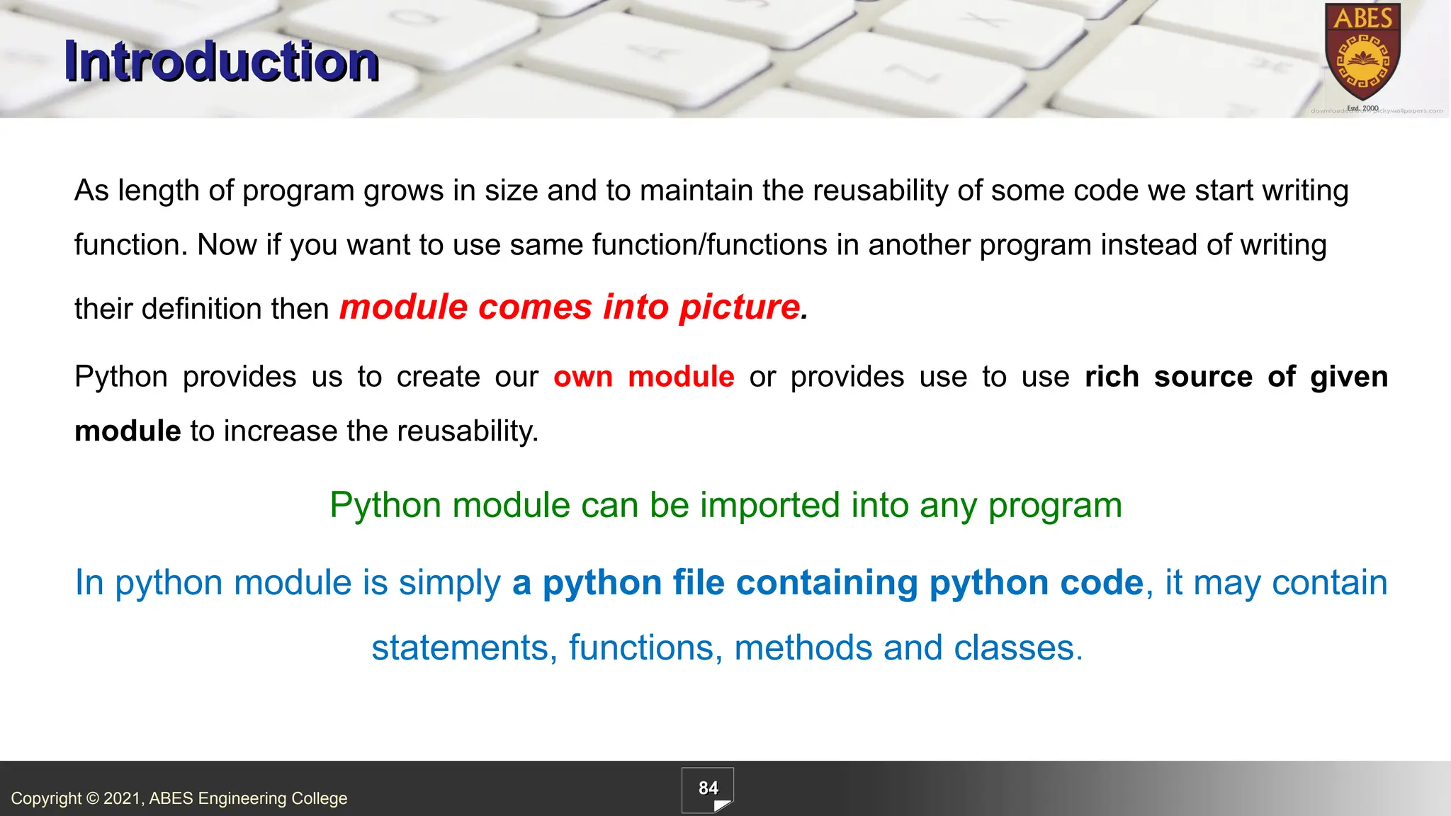 Copyright © 2021, ABES Engineering College
84
Introduction
As length of program grows in size and to maintain the reusability of some code we start writing
function. Now if you want to use same function/functions in another program instead of writing
their definition then module comes into picture.
Python provides us to create our own module or provides use to use rich source of given
module to increase the reusability.
Python module can be imported into any program
In python module is simply a python file containing python code, it may contain
statements, functions, methods and classes.
 