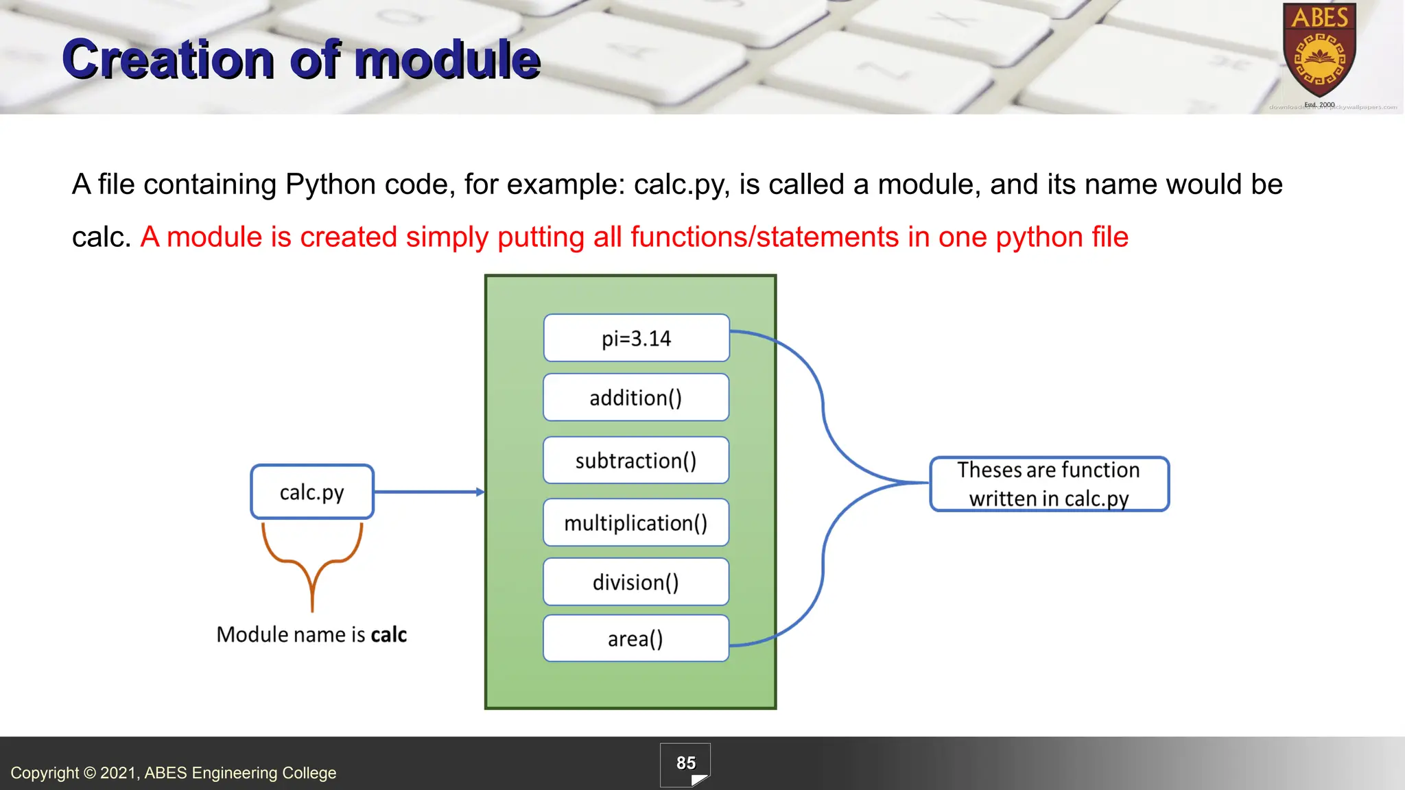 Copyright © 2021, ABES Engineering College
85
Creation of module
A file containing Python code, for example: calc.py, is called a module, and its name would be
calc. A module is created simply putting all functions/statements in one python file
 