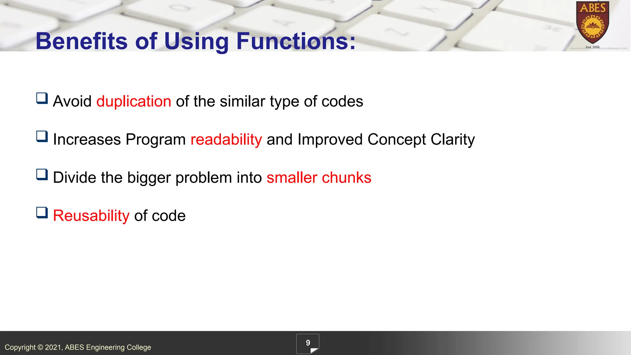 Copyright © 2021, ABES Engineering College
 Avoid duplication of the similar type of codes
 Increases Program readability and Improved Concept Clarity
 Divide the bigger problem into smaller chunks
 Reusability of code
9
Benefits of Using Functions:
 