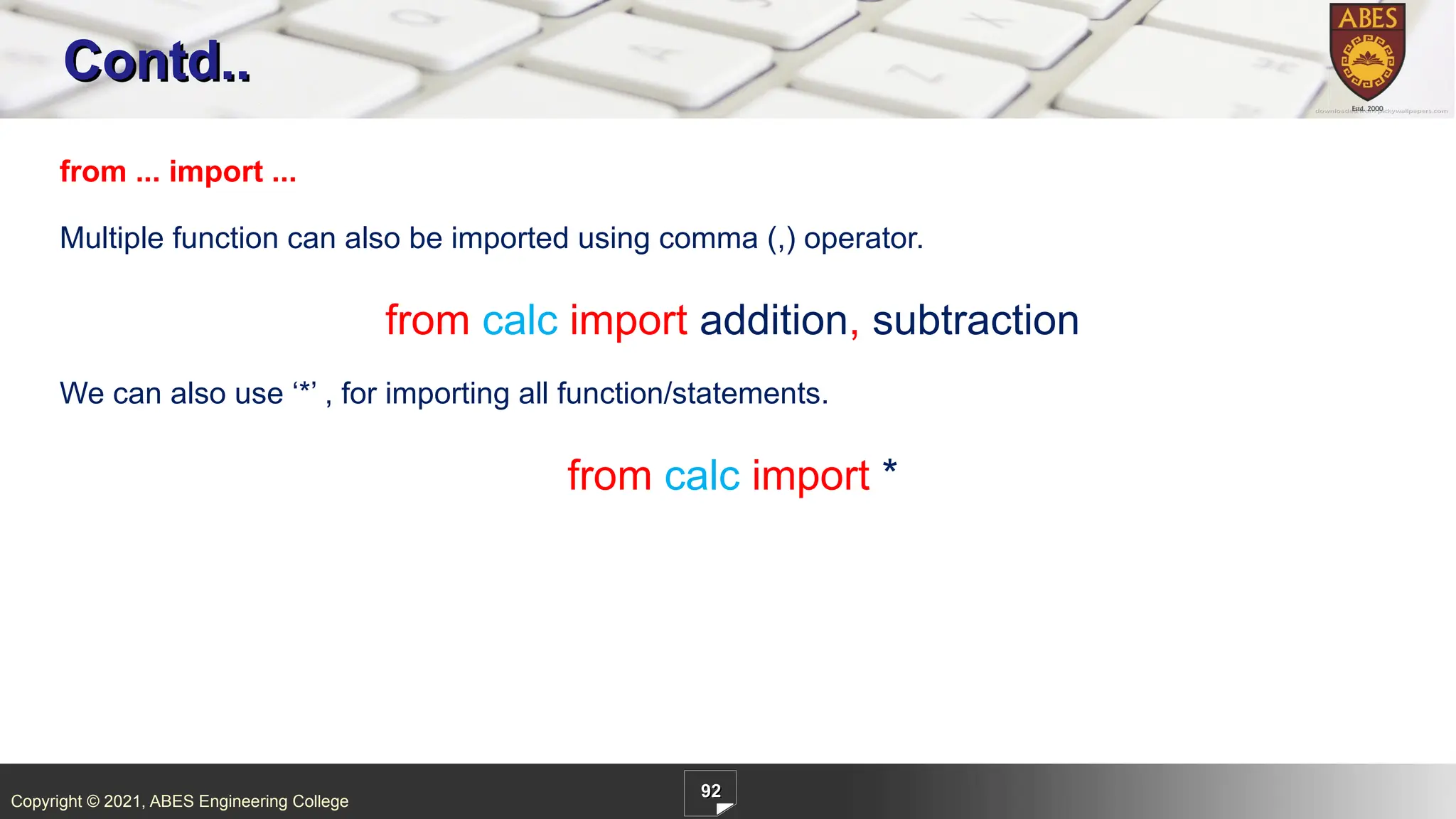 Copyright © 2021, ABES Engineering College
92
Contd..
from ... import ...
Multiple function can also be imported using comma (,) operator.
from calc import addition, subtraction
We can also use ‘*’ , for importing all function/statements.
from calc import *
 