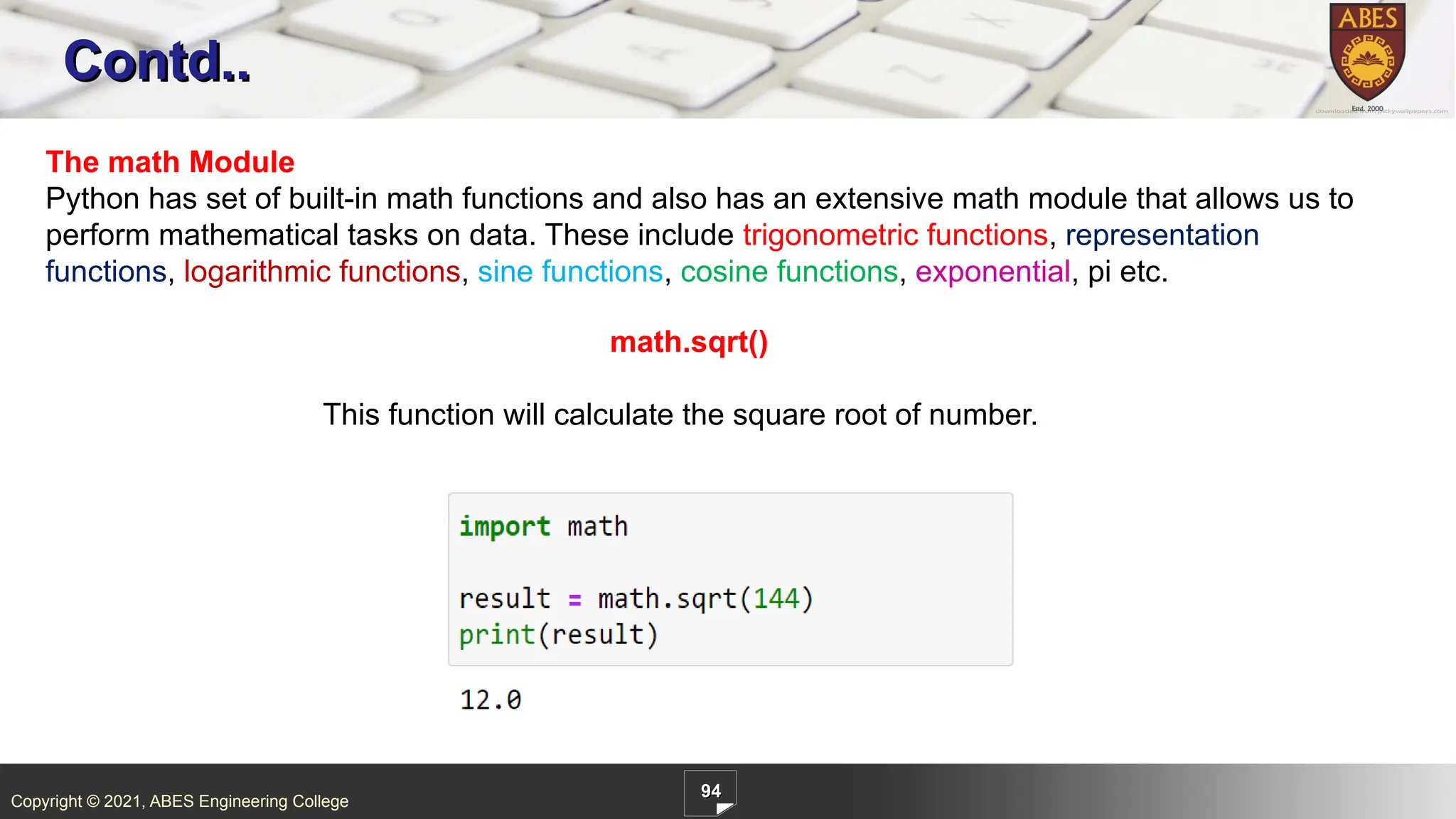 Copyright © 2021, ABES Engineering College
94
Contd..
The math Module
Python has set of built-in math functions and also has an extensive math module that allows us to
perform mathematical tasks on data. These include trigonometric functions, representation
functions, logarithmic functions, sine functions, cosine functions, exponential, pi etc.
math.sqrt()
This function will calculate the square root of number.
 