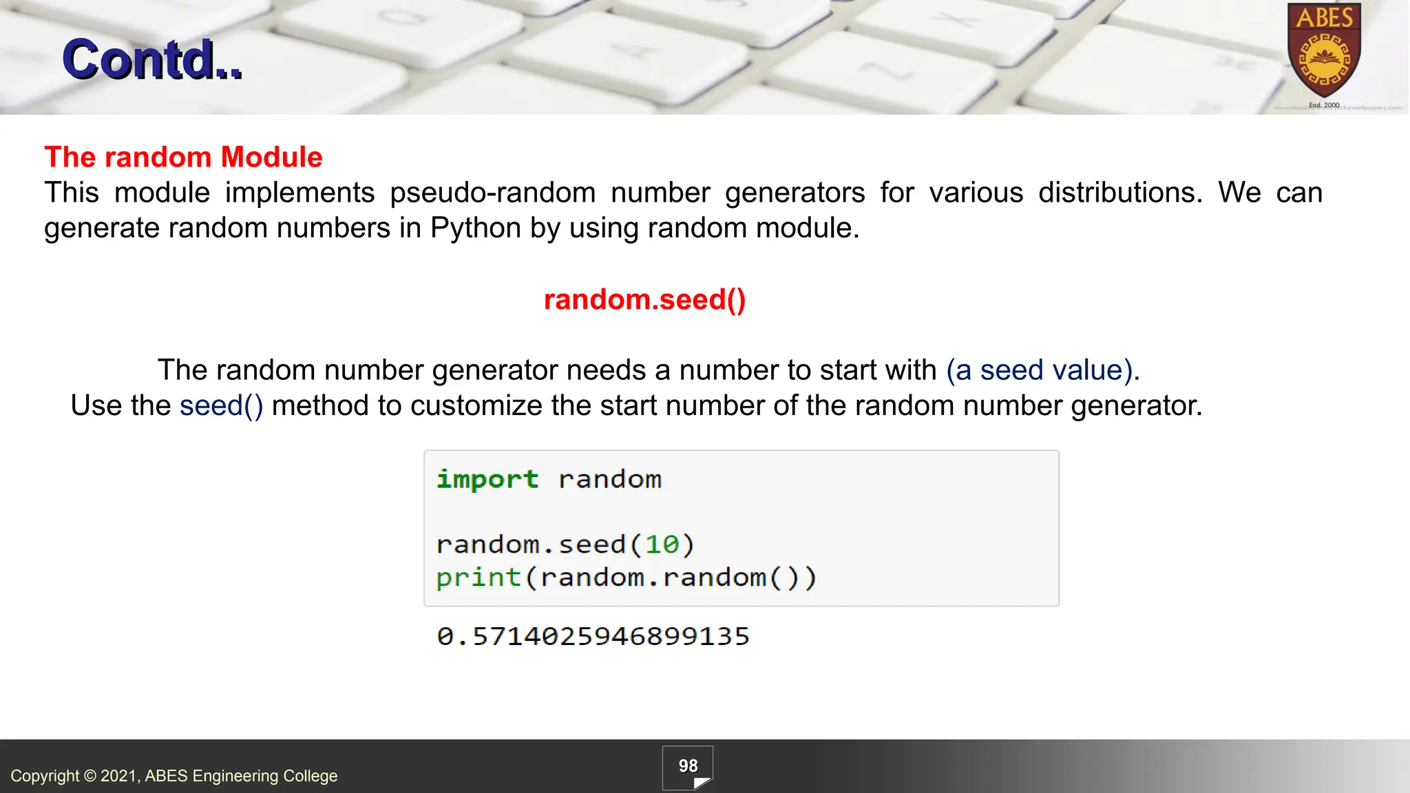 Copyright © 2021, ABES Engineering College
98
Contd..
The random Module
This module implements pseudo-random number generators for various distributions. We can
generate random numbers in Python by using random module.
random.seed()
The random number generator needs a number to start with (a seed value).
Use the seed() method to customize the start number of the random number generator.
 