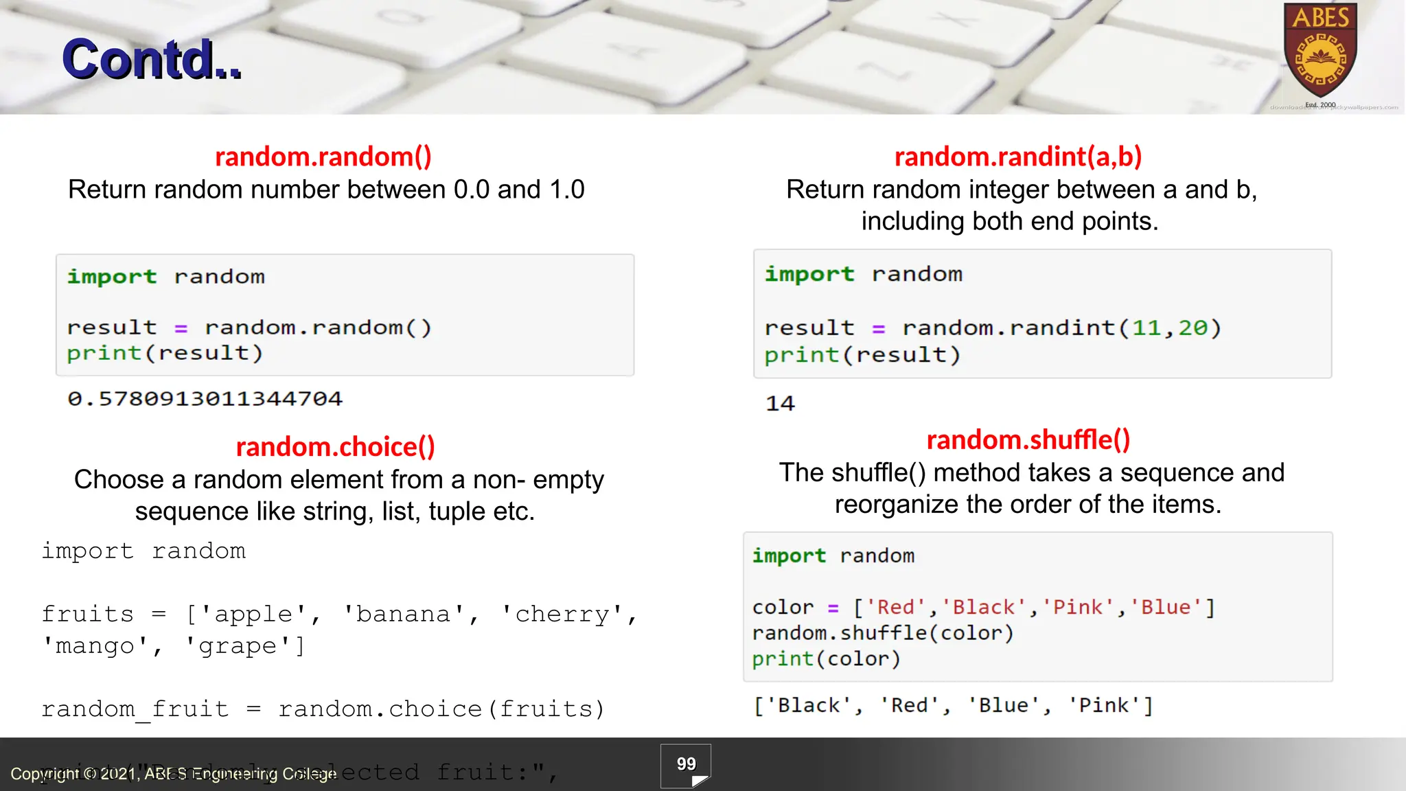 Copyright © 2021, ABES Engineering College
99
Contd..
random.random()
Return random number between 0.0 and 1.0
random.randint(a,b)
Return random integer between a and b,
including both end points.
random.choice()
Choose a random element from a non- empty
sequence like string, list, tuple etc.
random.shuffle()
The shuffle() method takes a sequence and
reorganize the order of the items.
import random
fruits = ['apple', 'banana', 'cherry',
'mango', 'grape']
random_fruit = random.choice(fruits)
print("Randomly selected fruit:",
 