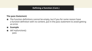 Defining a function (Cont.)
The pass Statement
◉ The function definitions cannot be empty, but if you for some reason have
a function definition with no content, put in the pass statement to avoid getting
an error.
◉ Example
◉ def myfunction():
pass
 