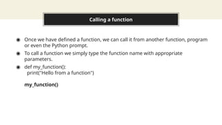 Calling a function
◉ Once we have defined a function, we can call it from another function, program
or even the Python prompt.
◉ To call a function we simply type the function name with appropriate
parameters.
◉ def my_function():
print("Hello from a function")
my_function()
 