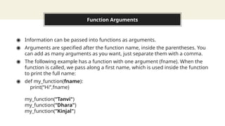 Function Arguments
◉ Information can be passed into functions as arguments.
◉ Arguments are specified after the function name, inside the parentheses. You
can add as many arguments as you want, just separate them with a comma.
◉ The following example has a function with one argument (fname). When the
function is called, we pass along a first name, which is used inside the function
to print the full name:
◉ def my_function(fname):
print(“Hi”,fname)
my_function(“Tanvi")
my_function(“Dhara")
my_function(“Kinjal")
 