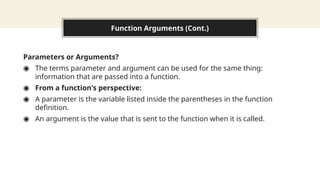 Function Arguments (Cont.)
Parameters or Arguments?
◉ The terms parameter and argument can be used for the same thing:
information that are passed into a function.
◉ From a function's perspective:
◉ A parameter is the variable listed inside the parentheses in the function
definition.
◉ An argument is the value that is sent to the function when it is called.
 
