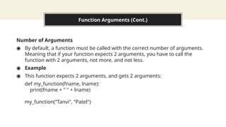 Function Arguments (Cont.)
Number of Arguments
◉ By default, a function must be called with the correct number of arguments.
Meaning that if your function expects 2 arguments, you have to call the
function with 2 arguments, not more, and not less.
◉ Example
◉ This function expects 2 arguments, and gets 2 arguments:
def my_function(fname, lname):
print(fname + " " + lname)
my_function(“Tanvi", “Patel")
 