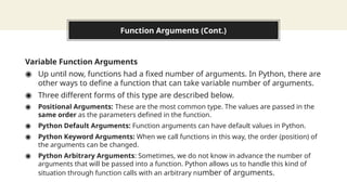 Function Arguments (Cont.)
Variable Function Arguments
◉ Up until now, functions had a fixed number of arguments. In Python, there are
other ways to define a function that can take variable number of arguments.
◉ Three different forms of this type are described below.
◉ Positional Arguments: These are the most common type. The values are passed in the
same order as the parameters defined in the function.
◉ Python Default Arguments: Function arguments can have default values in Python.
◉ Python Keyword Arguments: When we call functions in this way, the order (position) of
the arguments can be changed.
◉ Python Arbitrary Arguments: Sometimes, we do not know in advance the number of
arguments that will be passed into a function. Python allows us to handle this kind of
situation through function calls with an arbitrary number of arguments.
 