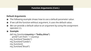 Function Arguments (Cont.)
Default Arguments
◉ The following example shows how to use a default parameter value.
◉ If we call the function without argument, it uses the default value.
◉ We can provide a default value to an argument by using the assignment
operator (=).
◉ Example
def my_function(country = “India,china“):
print("I am from " + country)
my_function("Sweden")
my_function(“Canda")
my_function()
my_function("Brazil")
 
