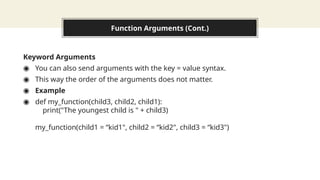 Function Arguments (Cont.)
Keyword Arguments
◉ You can also send arguments with the key = value syntax.
◉ This way the order of the arguments does not matter.
◉ Example
◉ def my_function(child3, child2, child1):
print("The youngest child is " + child3)
my_function(child1 = “kid1", child2 = “kid2", child3 = “kid3")
 