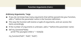 Function Arguments (Cont.)
Arbitrary Arguments, *args
◉ If you do not know how many arguments that will be passed into your function,
add a * before the parameter name in the function definition.
◉ This way the function will receive a tuple of arguments, and can access the
items accordingly.
◉ If the number of arguments is unknown, add a * before the parameter name:
◉ def my_function(*kids):
print("The youngest child is " + kids[2])
my_function(“kid1", “kid2", “kid3")
 
