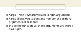◉ *args – Non-keyword variable-length arguments
◉ *args allows you to pass any number of positional
arguments (0 or more).
◉ Inside the function, all these arguments are stored
as a tuple.
 