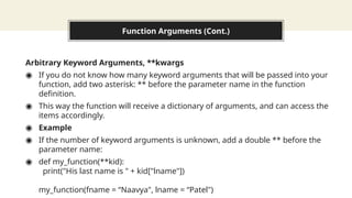 Function Arguments (Cont.)
Arbitrary Keyword Arguments, **kwargs
◉ If you do not know how many keyword arguments that will be passed into your
function, add two asterisk: ** before the parameter name in the function
definition.
◉ This way the function will receive a dictionary of arguments, and can access the
items accordingly.
◉ Example
◉ If the number of keyword arguments is unknown, add a double ** before the
parameter name:
◉ def my_function(**kid):
print("His last name is " + kid["lname"])
my_function(fname = “Naavya", lname = “Patel")
 