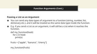 Function Arguments (Cont.)
Passing a List as an Argument
◉ You can send any data types of argument to a function (string, number, list,
dictionary etc.), and it will be treated as the same data type inside the function.
◉ E.g. if you send a List as an argument, it will still be a List when it reaches the
function.
def my_function(food):
for x in food:
print(x)
fruits = ["apple", "banana", "cherry"]
my_function(fruits)
 