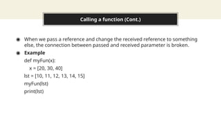 Calling a function (Cont.)
◉ When we pass a reference and change the received reference to something
else, the connection between passed and received parameter is broken.
◉ Example
def myFun(x):
x = [20, 30, 40]
lst = [10, 11, 12, 13, 14, 15]
myFun(lst)
print(lst)
 