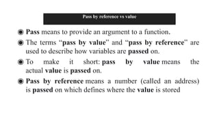 Pass by reference vs value
◉ Pass means to provide an argument to a function.
◉ The terms “pass by value” and “pass by reference” are
used to describe how variables are passed on.
◉ To make it short: pass by value means the
actual value is passed on.
◉ Pass by reference means a number (called an address)
is passed on which defines where the value is stored
 