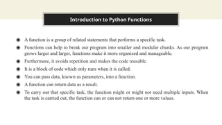 Introduction to Python Functions
◉ A function is a group of related statements that performs a specific task.
◉ Functions can help to break our program into smaller and modular chunks. As our program
grows larger and larger, functions make it more organized and manageable.
◉ Furthermore, it avoids repetition and makes the code reusable.
◉ It is a block of code which only runs when it is called.
◉ You can pass data, known as parameters, into a function.
◉ A function can return data as a result.
◉ To carry out that specific task, the function might or might not need multiple inputs. When
the task is carried out, the function can or can not return one or more values.
 