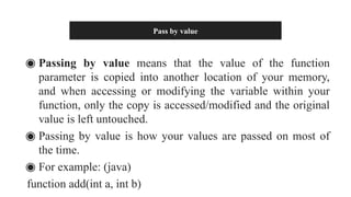 Pass by value
◉ Passing by value means that the value of the function
parameter is copied into another location of your memory,
and when accessing or modifying the variable within your
function, only the copy is accessed/modified and the original
value is left untouched.
◉ Passing by value is how your values are passed on most of
the time.
◉ For example: (java)
function add(int a, int b)
 