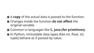 ◉ A copy of the actual data is passed to the function.
◉ Changes inside the function do not affect the
original variable.
◉ Common in languages like C, Java (for primitives).
◉ In Python, immutable data types (like int, float, str,
tuple) behave as if passed by value.
 