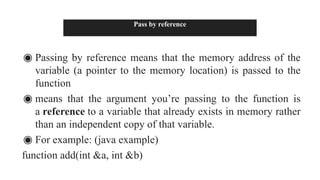 Pass by reference
◉ Passing by reference means that the memory address of the
variable (a pointer to the memory location) is passed to the
function
◉ means that the argument you’re passing to the function is
a reference to a variable that already exists in memory rather
than an independent copy of that variable.
◉ For example: (java example)
function add(int &a, int &b)
 