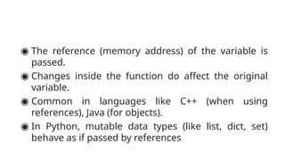 ◉ The reference (memory address) of the variable is
passed.
◉ Changes inside the function do affect the original
variable.
◉ Common in languages like C++ (when using
references), Java (for objects).
◉ In Python, mutable data types (like list, dict, set)
behave as if passed by references
 