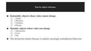 Pass by object reference
◉ Immutable: objects whose value cannot change
○ 1 Tuples
○ 2 Booleans
○ 3 Numbers
○ 4 Strings
◉ Mutable: objects whose value can change
○ 1 Dictionaries
○ 2 Lists
○ 3 Set
◉ This distinction matters because it explains seemingly contradictory behaviour
 