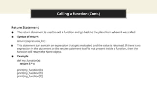 Calling a function (Cont.)
Return Statement
◉ The return statement is used to exit a function and go back to the place from where it was called.
◉ Syntax of return
return [expression_list]
◉ This statement can contain an expression that gets evaluated and the value is returned. If there is no
expression in the statement or the return statement itself is not present inside a function, then the
function will return the None object.
◉ Example
def my_function(x):
return 5 * x
print(my_function(3))
print(my_function(5))
print(my_function(9))
 