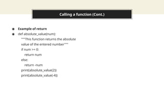 Calling a function (Cont.)
◉ Example of return
◉ def absolute_value(num):
"""This function returns the absolute
value of the entered number"""
if num >= 0:
return num
else:
return -num
print(absolute_value(2))
print(absolute_value(-4))
 