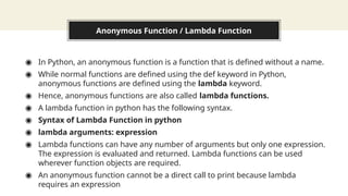 Anonymous Function / Lambda Function
◉ In Python, an anonymous function is a function that is defined without a name.
◉ While normal functions are defined using the def keyword in Python,
anonymous functions are defined using the lambda keyword.
◉ Hence, anonymous functions are also called lambda functions.
◉ A lambda function in python has the following syntax.
◉ Syntax of Lambda Function in python
◉ lambda arguments: expression
◉ Lambda functions can have any number of arguments but only one expression.
The expression is evaluated and returned. Lambda functions can be used
wherever function objects are required.
◉ An anonymous function cannot be a direct call to print because lambda
requires an expression
 