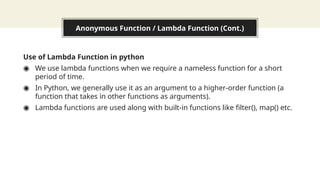 Anonymous Function / Lambda Function (Cont.)
Use of Lambda Function in python
◉ We use lambda functions when we require a nameless function for a short
period of time.
◉ In Python, we generally use it as an argument to a higher-order function (a
function that takes in other functions as arguments).
◉ Lambda functions are used along with built-in functions like filter(), map() etc.
 