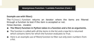 Anonymous Function / Lambda Function (Cont.)
Example use with filter()
The filter() function returns an iterator where the items are filtered
through a function to test if the item is accepted or not.
filter(function, iterable)
◉ The filter() function in Python takes in a function and a list as arguments.
◉ The function is called with all the items in the list and a new list is returned
which contains items for which the function evaluates to True.
◉ Here is an example use of filter() function to filter out only even numbers from
a list.
 