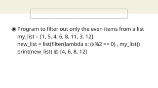 ◉ Program to filter out only the even items from a list
my_list = [1, 5, 4, 6, 8, 11, 3, 12]
new_list = list(filter(lambda x: (x%2 == 0) , my_list))
print(new_list)  [4, 6, 8, 12]
 
