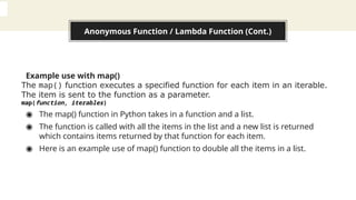 Anonymous Function / Lambda Function (Cont.)
Example use with map()
The map() function executes a specified function for each item in an iterable.
The item is sent to the function as a parameter.
map(function, iterables)
◉ The map() function in Python takes in a function and a list.
◉ The function is called with all the items in the list and a new list is returned
which contains items returned by that function for each item.
◉ Here is an example use of map() function to double all the items in a list.
 