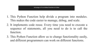 Advantages of User-defined Functions in Python
1. This Python Function help divide a program into modules.
This makes the code easier to manage, debug, and scale.
2. It implements code reuse. Every time you need to execute a
sequence of statements, all you need to do is to call the
function.
3. This Python Function allow us to change functionality easily,
and different programmers can work on different functions.
 