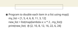 ◉ Program to double each item in a list using map()
my_list = [1, 5, 4, 6, 8, 11, 3, 12]
new_list = list(map(lambda x: x * 2 , my_list))
print(new_list)  [2, 10, 8, 12, 16, 22, 6, 24]
 