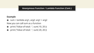 Anonymous Function / Lambda Function (Cont.)
Example
◉ sum = lambda arg1, arg2: arg1 + arg2
Now you can call sum as a function
◉ print ("Value of total : ", sum( 10, 20 ))
◉ print ("Value of total : ", sum( 20, 20 ))
 