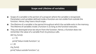 Scope and Lifetime of variables
◉ Scope of a variable is the portion of a program where the variable is recognized.
Parameters and variables defined inside a function are not visible from outside the
function. Hence, they have a local scope.
◉ The lifetime of a variable is the period throughout which the variable exits in the memory.
The lifetime of variables inside a function is as long as the function executes.
◉ They are destroyed once we return from the function. Hence, a function does not
remember the value of a variable from its previous calls.
def my_func():
x = 10
print("Value inside function:",x)
x = 20
my_func()
print("Value outside function:",x)
 
